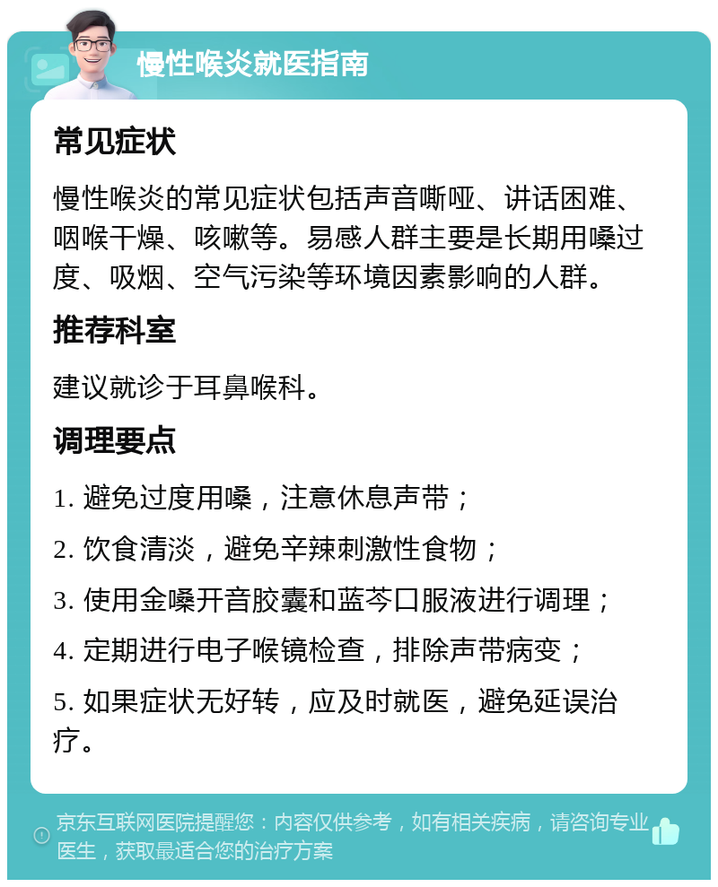 慢性喉炎就医指南 常见症状 慢性喉炎的常见症状包括声音嘶哑、讲话困难、咽喉干燥、咳嗽等。易感人群主要是长期用嗓过度、吸烟、空气污染等环境因素影响的人群。 推荐科室 建议就诊于耳鼻喉科。 调理要点 1. 避免过度用嗓，注意休息声带； 2. 饮食清淡，避免辛辣刺激性食物； 3. 使用金嗓开音胶囊和蓝芩口服液进行调理； 4. 定期进行电子喉镜检查，排除声带病变； 5. 如果症状无好转，应及时就医，避免延误治疗。