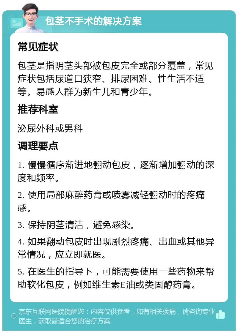 包茎不手术的解决方案 常见症状 包茎是指阴茎头部被包皮完全或部分覆盖，常见症状包括尿道口狭窄、排尿困难、性生活不适等。易感人群为新生儿和青少年。 推荐科室 泌尿外科或男科 调理要点 1. 慢慢循序渐进地翻动包皮，逐渐增加翻动的深度和频率。 2. 使用局部麻醉药膏或喷雾减轻翻动时的疼痛感。 3. 保持阴茎清洁，避免感染。 4. 如果翻动包皮时出现剧烈疼痛、出血或其他异常情况，应立即就医。 5. 在医生的指导下，可能需要使用一些药物来帮助软化包皮，例如维生素E油或类固醇药膏。