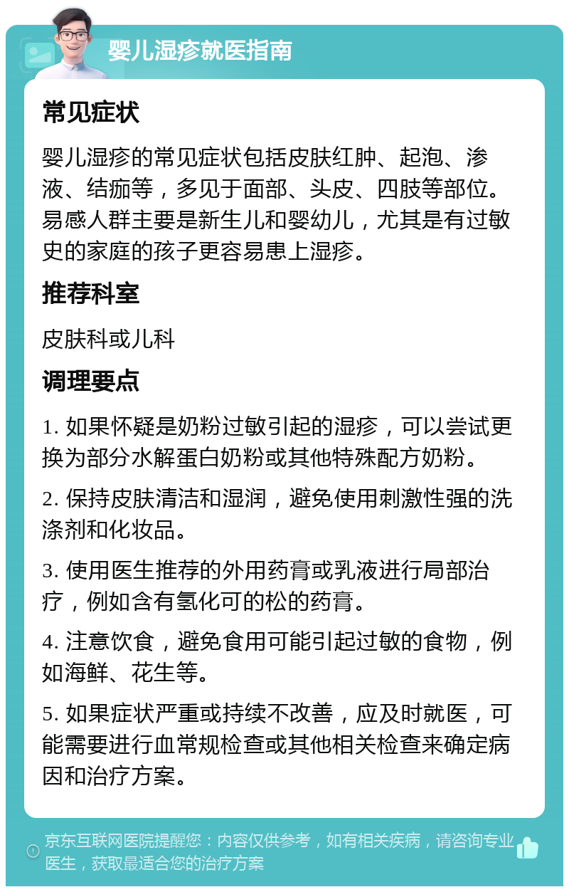 婴儿湿疹就医指南 常见症状 婴儿湿疹的常见症状包括皮肤红肿、起泡、渗液、结痂等，多见于面部、头皮、四肢等部位。易感人群主要是新生儿和婴幼儿，尤其是有过敏史的家庭的孩子更容易患上湿疹。 推荐科室 皮肤科或儿科 调理要点 1. 如果怀疑是奶粉过敏引起的湿疹，可以尝试更换为部分水解蛋白奶粉或其他特殊配方奶粉。 2. 保持皮肤清洁和湿润，避免使用刺激性强的洗涤剂和化妆品。 3. 使用医生推荐的外用药膏或乳液进行局部治疗，例如含有氢化可的松的药膏。 4. 注意饮食，避免食用可能引起过敏的食物，例如海鲜、花生等。 5. 如果症状严重或持续不改善，应及时就医，可能需要进行血常规检查或其他相关检查来确定病因和治疗方案。