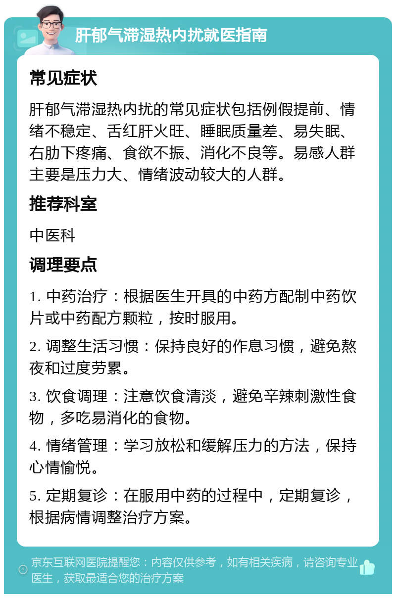 肝郁气滞湿热内扰就医指南 常见症状 肝郁气滞湿热内扰的常见症状包括例假提前、情绪不稳定、舌红肝火旺、睡眠质量差、易失眠、右肋下疼痛、食欲不振、消化不良等。易感人群主要是压力大、情绪波动较大的人群。 推荐科室 中医科 调理要点 1. 中药治疗：根据医生开具的中药方配制中药饮片或中药配方颗粒，按时服用。 2. 调整生活习惯：保持良好的作息习惯，避免熬夜和过度劳累。 3. 饮食调理：注意饮食清淡，避免辛辣刺激性食物，多吃易消化的食物。 4. 情绪管理：学习放松和缓解压力的方法，保持心情愉悦。 5. 定期复诊：在服用中药的过程中，定期复诊，根据病情调整治疗方案。