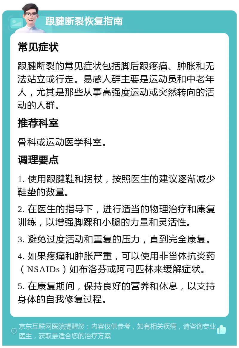 跟腱断裂恢复指南 常见症状 跟腱断裂的常见症状包括脚后跟疼痛、肿胀和无法站立或行走。易感人群主要是运动员和中老年人，尤其是那些从事高强度运动或突然转向的活动的人群。 推荐科室 骨科或运动医学科室。 调理要点 1. 使用跟腱鞋和拐杖，按照医生的建议逐渐减少鞋垫的数量。 2. 在医生的指导下，进行适当的物理治疗和康复训练，以增强脚踝和小腿的力量和灵活性。 3. 避免过度活动和重复的压力，直到完全康复。 4. 如果疼痛和肿胀严重，可以使用非甾体抗炎药（NSAIDs）如布洛芬或阿司匹林来缓解症状。 5. 在康复期间，保持良好的营养和休息，以支持身体的自我修复过程。