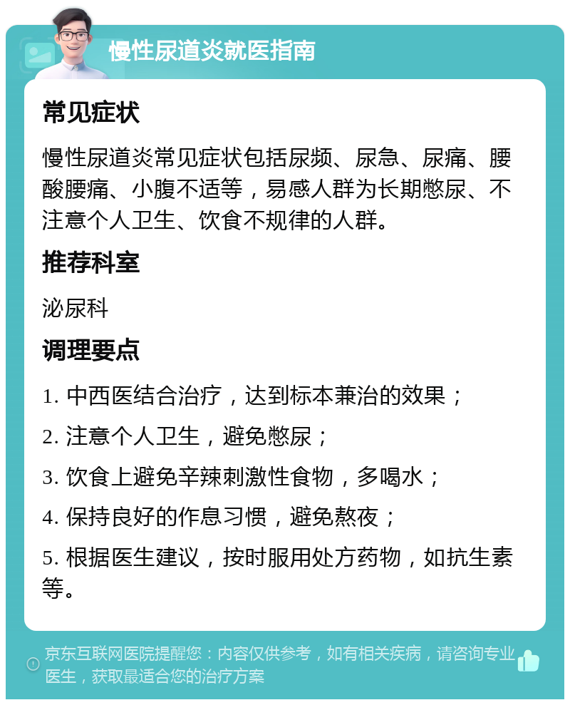 慢性尿道炎就医指南 常见症状 慢性尿道炎常见症状包括尿频、尿急、尿痛、腰酸腰痛、小腹不适等，易感人群为长期憋尿、不注意个人卫生、饮食不规律的人群。 推荐科室 泌尿科 调理要点 1. 中西医结合治疗，达到标本兼治的效果； 2. 注意个人卫生，避免憋尿； 3. 饮食上避免辛辣刺激性食物，多喝水； 4. 保持良好的作息习惯，避免熬夜； 5. 根据医生建议，按时服用处方药物，如抗生素等。