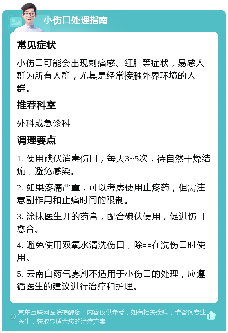 小伤口处理指南 常见症状 小伤口可能会出现刺痛感、红肿等症状，易感人群为所有人群，尤其是经常接触外界环境的人群。 推荐科室 外科或急诊科 调理要点 1. 使用碘伏消毒伤口，每天3~5次，待自然干燥结痂，避免感染。 2. 如果疼痛严重，可以考虑使用止疼药，但需注意副作用和止痛时间的限制。 3. 涂抹医生开的药膏，配合碘伏使用，促进伤口愈合。 4. 避免使用双氧水清洗伤口，除非在洗伤口时使用。 5. 云南白药气雾剂不适用于小伤口的处理，应遵循医生的建议进行治疗和护理。