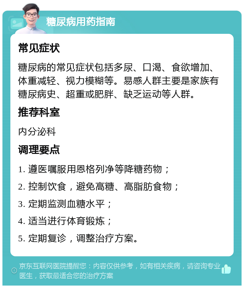 糖尿病用药指南 常见症状 糖尿病的常见症状包括多尿、口渴、食欲增加、体重减轻、视力模糊等。易感人群主要是家族有糖尿病史、超重或肥胖、缺乏运动等人群。 推荐科室 内分泌科 调理要点 1. 遵医嘱服用恩格列净等降糖药物； 2. 控制饮食，避免高糖、高脂肪食物； 3. 定期监测血糖水平； 4. 适当进行体育锻炼； 5. 定期复诊，调整治疗方案。