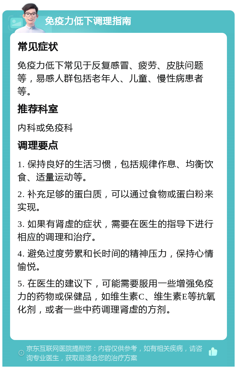 免疫力低下调理指南 常见症状 免疫力低下常见于反复感冒、疲劳、皮肤问题等，易感人群包括老年人、儿童、慢性病患者等。 推荐科室 内科或免疫科 调理要点 1. 保持良好的生活习惯，包括规律作息、均衡饮食、适量运动等。 2. 补充足够的蛋白质，可以通过食物或蛋白粉来实现。 3. 如果有肾虚的症状，需要在医生的指导下进行相应的调理和治疗。 4. 避免过度劳累和长时间的精神压力，保持心情愉悦。 5. 在医生的建议下，可能需要服用一些增强免疫力的药物或保健品，如维生素C、维生素E等抗氧化剂，或者一些中药调理肾虚的方剂。