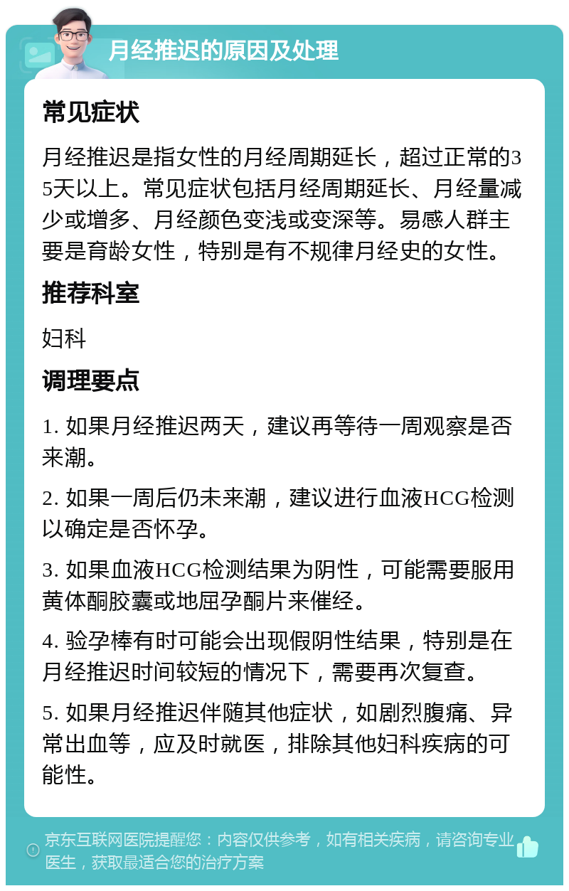 月经推迟的原因及处理 常见症状 月经推迟是指女性的月经周期延长，超过正常的35天以上。常见症状包括月经周期延长、月经量减少或增多、月经颜色变浅或变深等。易感人群主要是育龄女性，特别是有不规律月经史的女性。 推荐科室 妇科 调理要点 1. 如果月经推迟两天，建议再等待一周观察是否来潮。 2. 如果一周后仍未来潮，建议进行血液HCG检测以确定是否怀孕。 3. 如果血液HCG检测结果为阴性，可能需要服用黄体酮胶囊或地屈孕酮片来催经。 4. 验孕棒有时可能会出现假阴性结果，特别是在月经推迟时间较短的情况下，需要再次复查。 5. 如果月经推迟伴随其他症状，如剧烈腹痛、异常出血等，应及时就医，排除其他妇科疾病的可能性。