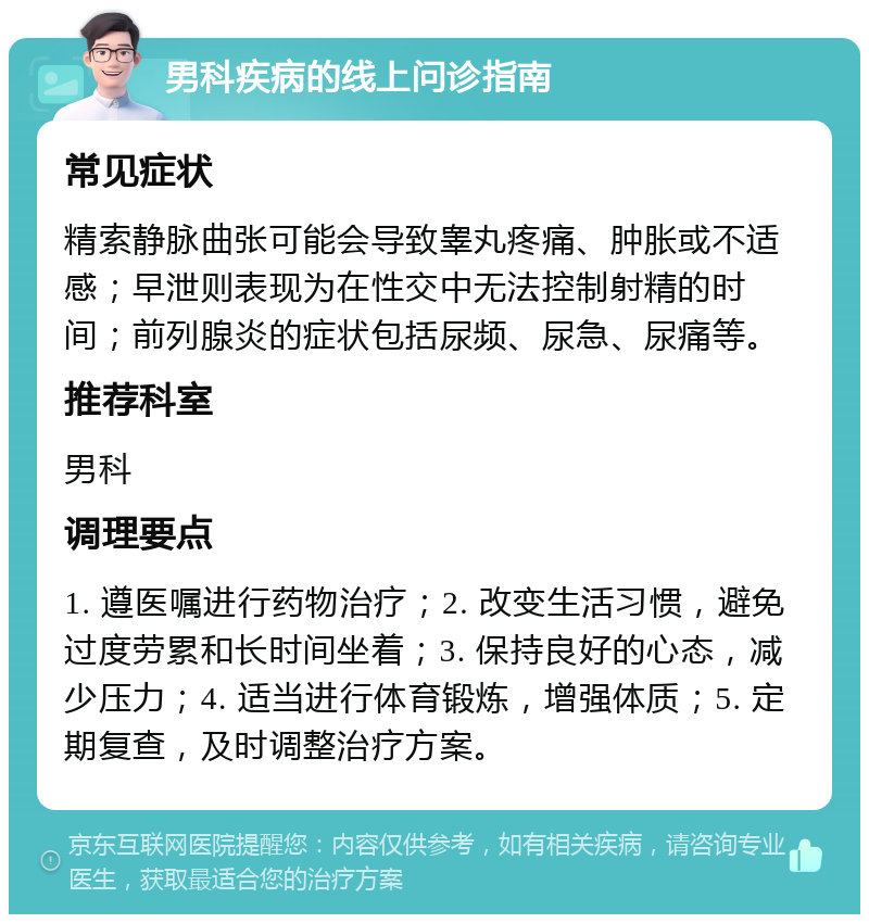 男科疾病的线上问诊指南 常见症状 精索静脉曲张可能会导致睾丸疼痛、肿胀或不适感；早泄则表现为在性交中无法控制射精的时间；前列腺炎的症状包括尿频、尿急、尿痛等。 推荐科室 男科 调理要点 1. 遵医嘱进行药物治疗；2. 改变生活习惯，避免过度劳累和长时间坐着；3. 保持良好的心态，减少压力；4. 适当进行体育锻炼，增强体质；5. 定期复查，及时调整治疗方案。