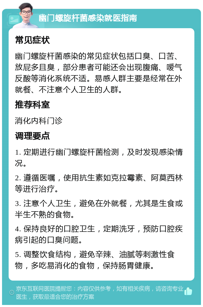 幽门螺旋杆菌感染就医指南 常见症状 幽门螺旋杆菌感染的常见症状包括口臭、口苦、放屁多且臭，部分患者可能还会出现腹痛、嗳气反酸等消化系统不适。易感人群主要是经常在外就餐、不注意个人卫生的人群。 推荐科室 消化内科门诊 调理要点 1. 定期进行幽门螺旋杆菌检测，及时发现感染情况。 2. 遵循医嘱，使用抗生素如克拉霉素、阿莫西林等进行治疗。 3. 注意个人卫生，避免在外就餐，尤其是生食或半生不熟的食物。 4. 保持良好的口腔卫生，定期洗牙，预防口腔疾病引起的口臭问题。 5. 调整饮食结构，避免辛辣、油腻等刺激性食物，多吃易消化的食物，保持肠胃健康。