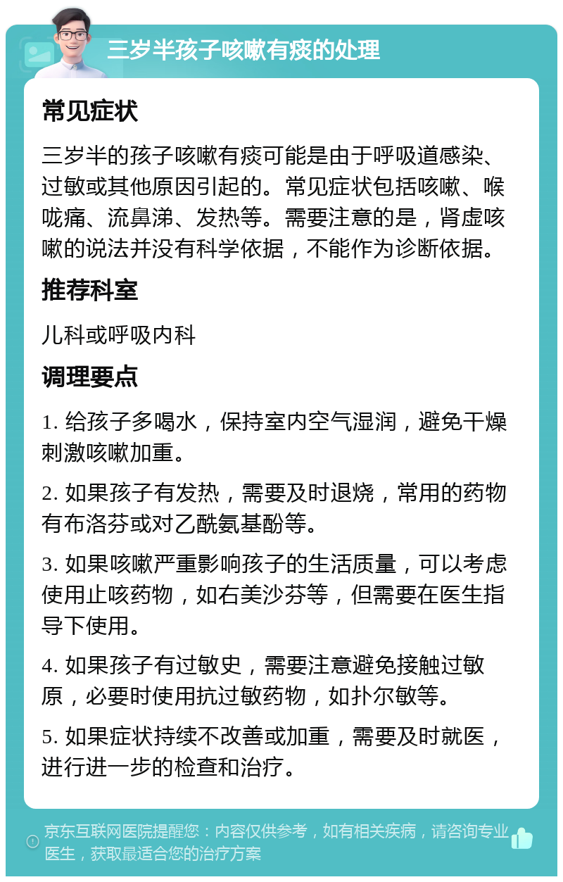 三岁半孩子咳嗽有痰的处理 常见症状 三岁半的孩子咳嗽有痰可能是由于呼吸道感染、过敏或其他原因引起的。常见症状包括咳嗽、喉咙痛、流鼻涕、发热等。需要注意的是，肾虚咳嗽的说法并没有科学依据，不能作为诊断依据。 推荐科室 儿科或呼吸内科 调理要点 1. 给孩子多喝水，保持室内空气湿润，避免干燥刺激咳嗽加重。 2. 如果孩子有发热，需要及时退烧，常用的药物有布洛芬或对乙酰氨基酚等。 3. 如果咳嗽严重影响孩子的生活质量，可以考虑使用止咳药物，如右美沙芬等，但需要在医生指导下使用。 4. 如果孩子有过敏史，需要注意避免接触过敏原，必要时使用抗过敏药物，如扑尔敏等。 5. 如果症状持续不改善或加重，需要及时就医，进行进一步的检查和治疗。