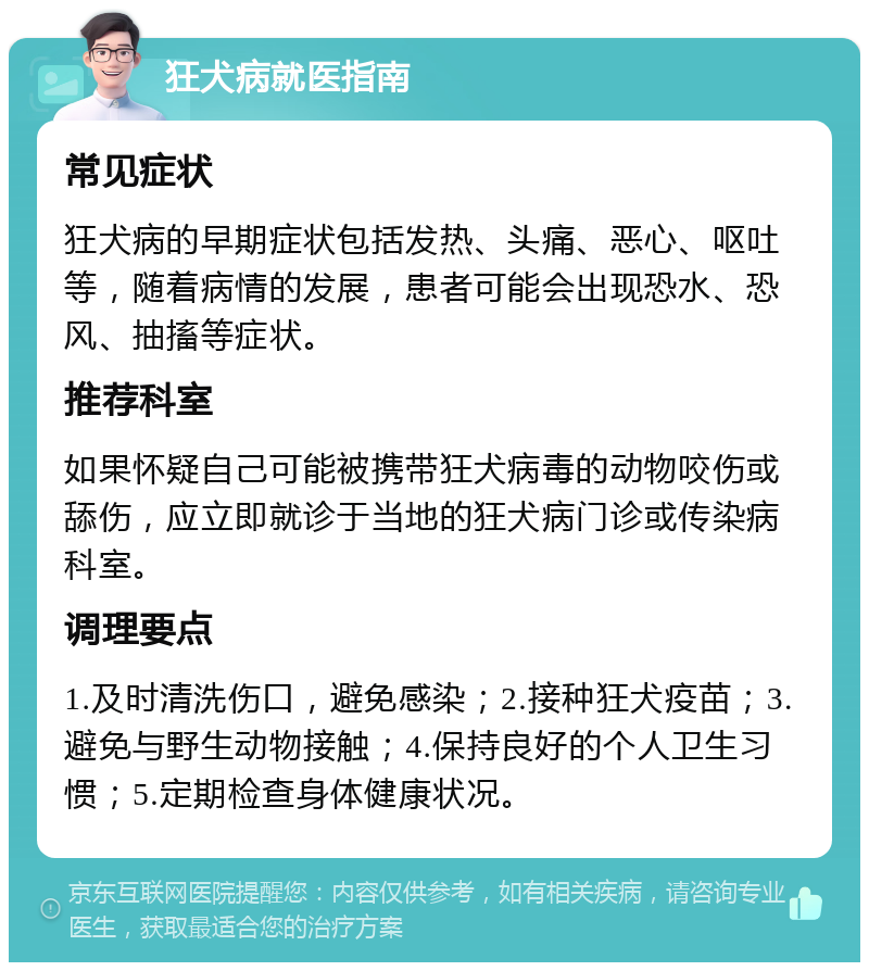 狂犬病就医指南 常见症状 狂犬病的早期症状包括发热、头痛、恶心、呕吐等，随着病情的发展，患者可能会出现恐水、恐风、抽搐等症状。 推荐科室 如果怀疑自己可能被携带狂犬病毒的动物咬伤或舔伤，应立即就诊于当地的狂犬病门诊或传染病科室。 调理要点 1.及时清洗伤口，避免感染；2.接种狂犬疫苗；3.避免与野生动物接触；4.保持良好的个人卫生习惯；5.定期检查身体健康状况。