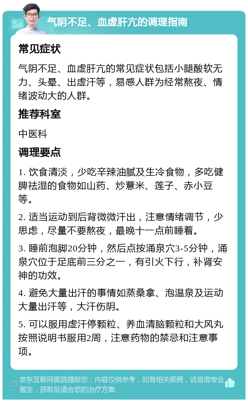 气阴不足、血虚肝亢的调理指南 常见症状 气阴不足、血虚肝亢的常见症状包括小腿酸软无力、头晕、出虚汗等，易感人群为经常熬夜、情绪波动大的人群。 推荐科室 中医科 调理要点 1. 饮食清淡，少吃辛辣油腻及生冷食物，多吃健脾祛湿的食物如山药、炒薏米、莲子、赤小豆等。 2. 适当运动到后背微微汗出，注意情绪调节，少思虑，尽量不要熬夜，最晚十一点前睡着。 3. 睡前泡脚20分钟，然后点按涌泉穴3-5分钟，涌泉穴位于足底前三分之一，有引火下行，补肾安神的功效。 4. 避免大量出汗的事情如蒸桑拿、泡温泉及运动大量出汗等，大汗伤阴。 5. 可以服用虚汗停颗粒、养血清脑颗粒和大风丸按照说明书服用2周，注意药物的禁忌和注意事项。