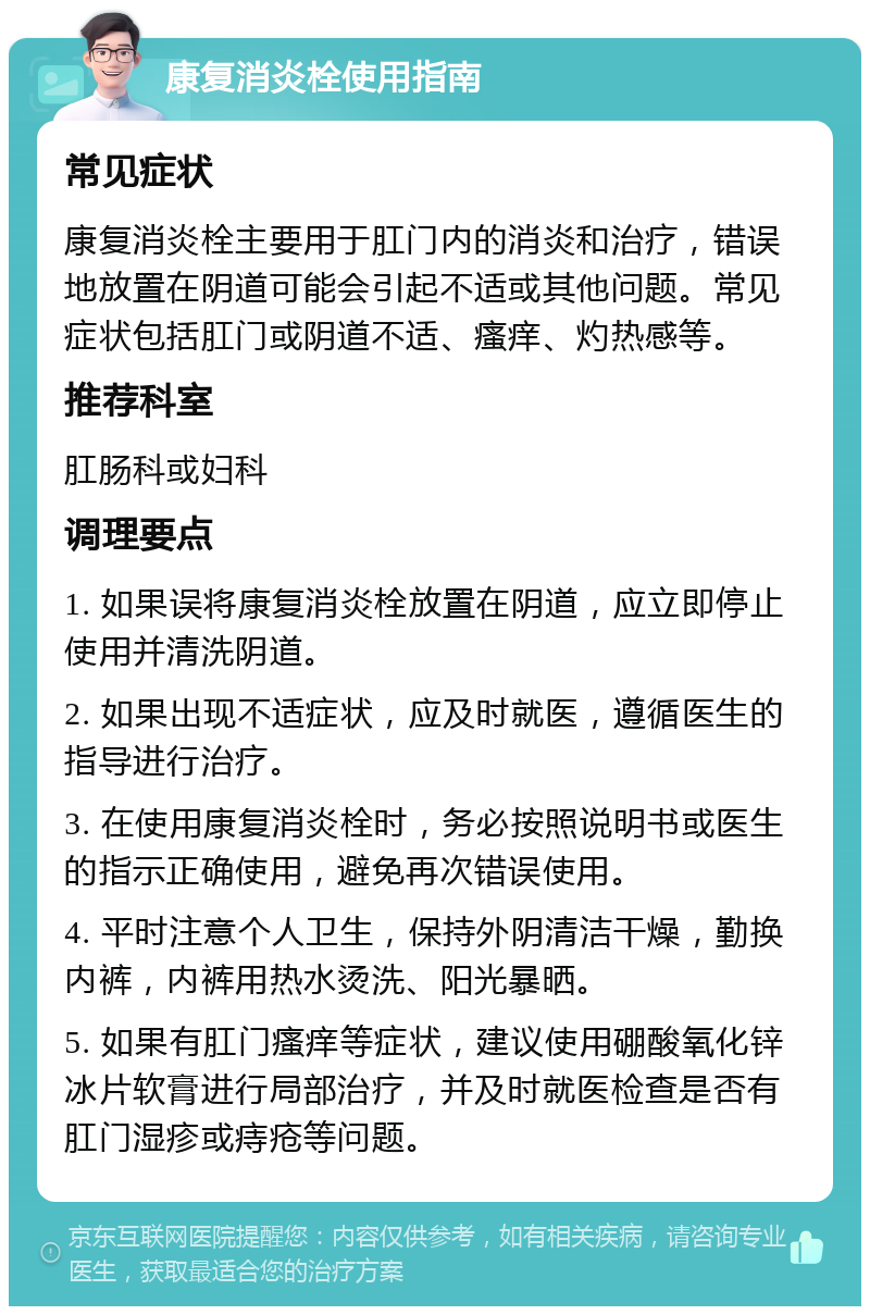 康复消炎栓使用指南 常见症状 康复消炎栓主要用于肛门内的消炎和治疗，错误地放置在阴道可能会引起不适或其他问题。常见症状包括肛门或阴道不适、瘙痒、灼热感等。 推荐科室 肛肠科或妇科 调理要点 1. 如果误将康复消炎栓放置在阴道，应立即停止使用并清洗阴道。 2. 如果出现不适症状，应及时就医，遵循医生的指导进行治疗。 3. 在使用康复消炎栓时，务必按照说明书或医生的指示正确使用，避免再次错误使用。 4. 平时注意个人卫生，保持外阴清洁干燥，勤换内裤，内裤用热水烫洗、阳光暴晒。 5. 如果有肛门瘙痒等症状，建议使用硼酸氧化锌冰片软膏进行局部治疗，并及时就医检查是否有肛门湿疹或痔疮等问题。