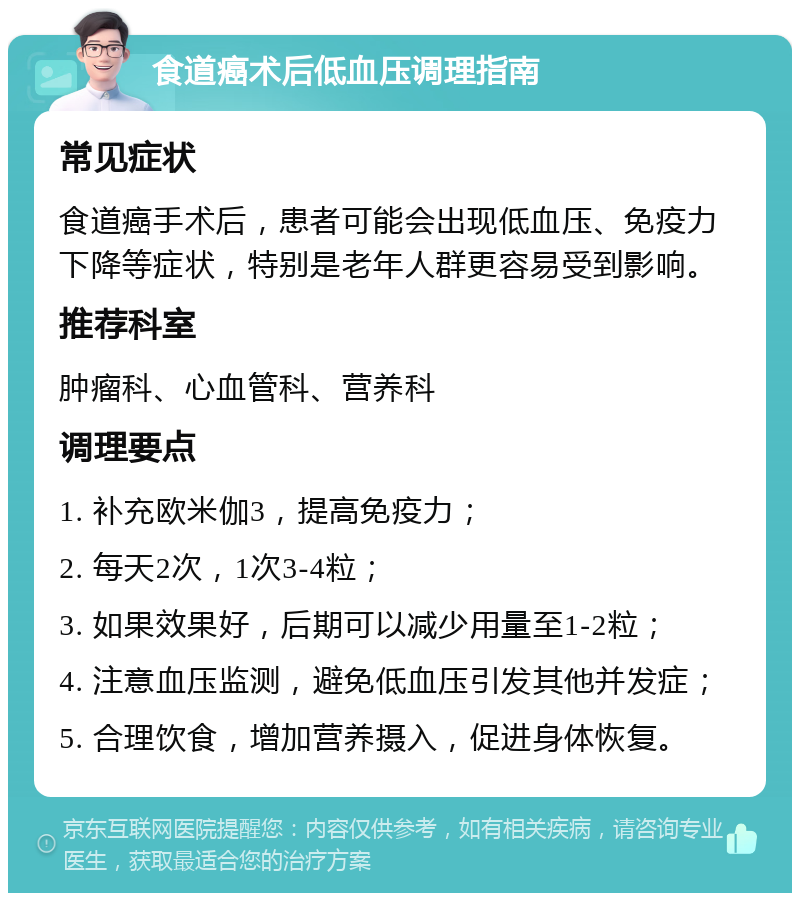 食道癌术后低血压调理指南 常见症状 食道癌手术后，患者可能会出现低血压、免疫力下降等症状，特别是老年人群更容易受到影响。 推荐科室 肿瘤科、心血管科、营养科 调理要点 1. 补充欧米伽3，提高免疫力； 2. 每天2次，1次3-4粒； 3. 如果效果好，后期可以减少用量至1-2粒； 4. 注意血压监测，避免低血压引发其他并发症； 5. 合理饮食，增加营养摄入，促进身体恢复。