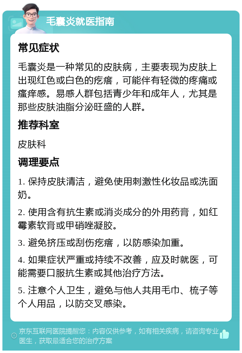 毛囊炎就医指南 常见症状 毛囊炎是一种常见的皮肤病，主要表现为皮肤上出现红色或白色的疙瘩，可能伴有轻微的疼痛或瘙痒感。易感人群包括青少年和成年人，尤其是那些皮肤油脂分泌旺盛的人群。 推荐科室 皮肤科 调理要点 1. 保持皮肤清洁，避免使用刺激性化妆品或洗面奶。 2. 使用含有抗生素或消炎成分的外用药膏，如红霉素软膏或甲硝唑凝胶。 3. 避免挤压或刮伤疙瘩，以防感染加重。 4. 如果症状严重或持续不改善，应及时就医，可能需要口服抗生素或其他治疗方法。 5. 注意个人卫生，避免与他人共用毛巾、梳子等个人用品，以防交叉感染。