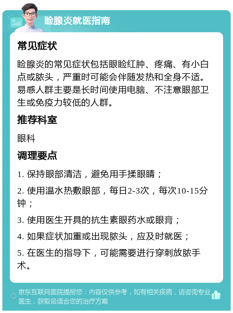 睑腺炎就医指南 常见症状 睑腺炎的常见症状包括眼睑红肿、疼痛、有小白点或脓头，严重时可能会伴随发热和全身不适。易感人群主要是长时间使用电脑、不注意眼部卫生或免疫力较低的人群。 推荐科室 眼科 调理要点 1. 保持眼部清洁，避免用手揉眼睛； 2. 使用温水热敷眼部，每日2-3次，每次10-15分钟； 3. 使用医生开具的抗生素眼药水或眼膏； 4. 如果症状加重或出现脓头，应及时就医； 5. 在医生的指导下，可能需要进行穿刺放脓手术。