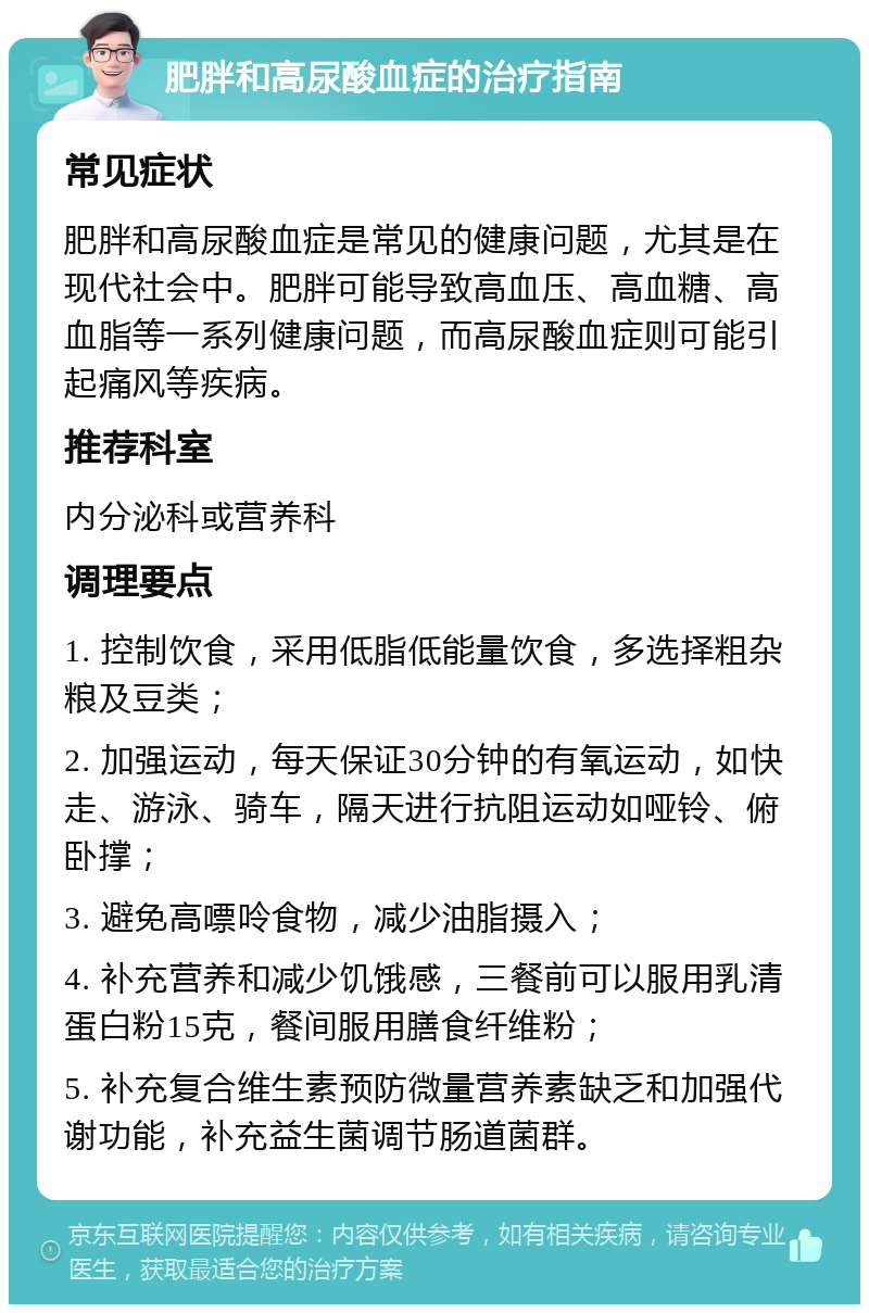 肥胖和高尿酸血症的治疗指南 常见症状 肥胖和高尿酸血症是常见的健康问题，尤其是在现代社会中。肥胖可能导致高血压、高血糖、高血脂等一系列健康问题，而高尿酸血症则可能引起痛风等疾病。 推荐科室 内分泌科或营养科 调理要点 1. 控制饮食，采用低脂低能量饮食，多选择粗杂粮及豆类； 2. 加强运动，每天保证30分钟的有氧运动，如快走、游泳、骑车，隔天进行抗阻运动如哑铃、俯卧撑； 3. 避免高嘌呤食物，减少油脂摄入； 4. 补充营养和减少饥饿感，三餐前可以服用乳清蛋白粉15克，餐间服用膳食纤维粉； 5. 补充复合维生素预防微量营养素缺乏和加强代谢功能，补充益生菌调节肠道菌群。