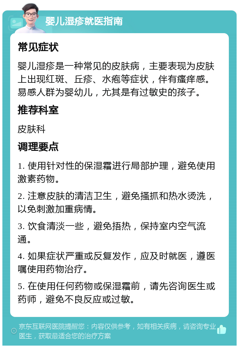 婴儿湿疹就医指南 常见症状 婴儿湿疹是一种常见的皮肤病，主要表现为皮肤上出现红斑、丘疹、水疱等症状，伴有瘙痒感。易感人群为婴幼儿，尤其是有过敏史的孩子。 推荐科室 皮肤科 调理要点 1. 使用针对性的保湿霜进行局部护理，避免使用激素药物。 2. 注意皮肤的清洁卫生，避免搔抓和热水烫洗，以免刺激加重病情。 3. 饮食清淡一些，避免捂热，保持室内空气流通。 4. 如果症状严重或反复发作，应及时就医，遵医嘱使用药物治疗。 5. 在使用任何药物或保湿霜前，请先咨询医生或药师，避免不良反应或过敏。