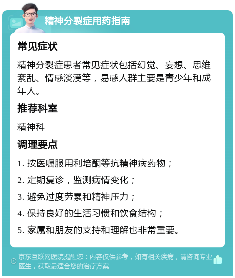 精神分裂症用药指南 常见症状 精神分裂症患者常见症状包括幻觉、妄想、思维紊乱、情感淡漠等，易感人群主要是青少年和成年人。 推荐科室 精神科 调理要点 1. 按医嘱服用利培酮等抗精神病药物； 2. 定期复诊，监测病情变化； 3. 避免过度劳累和精神压力； 4. 保持良好的生活习惯和饮食结构； 5. 家属和朋友的支持和理解也非常重要。