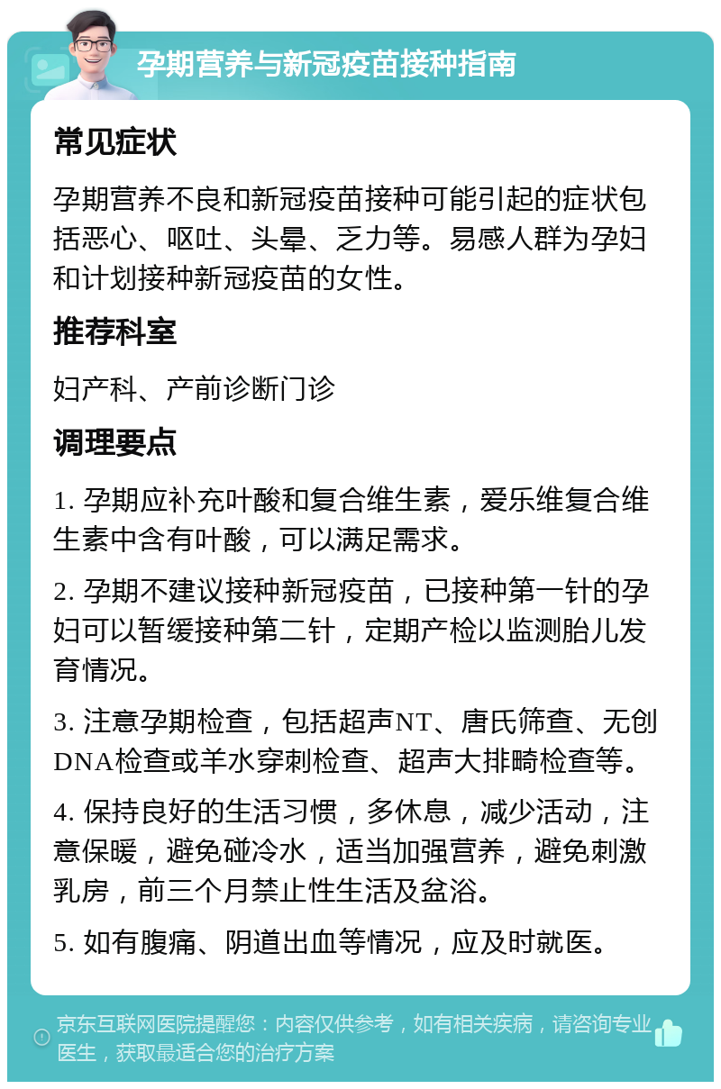 孕期营养与新冠疫苗接种指南 常见症状 孕期营养不良和新冠疫苗接种可能引起的症状包括恶心、呕吐、头晕、乏力等。易感人群为孕妇和计划接种新冠疫苗的女性。 推荐科室 妇产科、产前诊断门诊 调理要点 1. 孕期应补充叶酸和复合维生素，爱乐维复合维生素中含有叶酸，可以满足需求。 2. 孕期不建议接种新冠疫苗，已接种第一针的孕妇可以暂缓接种第二针，定期产检以监测胎儿发育情况。 3. 注意孕期检查，包括超声NT、唐氏筛查、无创DNA检查或羊水穿刺检查、超声大排畸检查等。 4. 保持良好的生活习惯，多休息，减少活动，注意保暖，避免碰冷水，适当加强营养，避免刺激乳房，前三个月禁止性生活及盆浴。 5. 如有腹痛、阴道出血等情况，应及时就医。