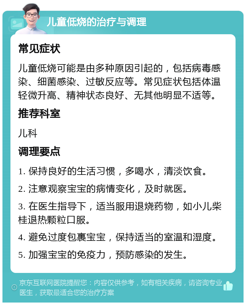 儿童低烧的治疗与调理 常见症状 儿童低烧可能是由多种原因引起的，包括病毒感染、细菌感染、过敏反应等。常见症状包括体温轻微升高、精神状态良好、无其他明显不适等。 推荐科室 儿科 调理要点 1. 保持良好的生活习惯，多喝水，清淡饮食。 2. 注意观察宝宝的病情变化，及时就医。 3. 在医生指导下，适当服用退烧药物，如小儿柴桂退热颗粒口服。 4. 避免过度包裹宝宝，保持适当的室温和湿度。 5. 加强宝宝的免疫力，预防感染的发生。