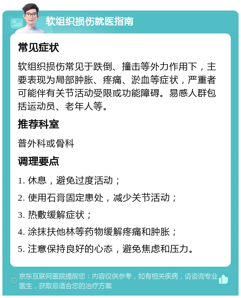 软组织损伤就医指南 常见症状 软组织损伤常见于跌倒、撞击等外力作用下，主要表现为局部肿胀、疼痛、淤血等症状，严重者可能伴有关节活动受限或功能障碍。易感人群包括运动员、老年人等。 推荐科室 普外科或骨科 调理要点 1. 休息，避免过度活动； 2. 使用石膏固定患处，减少关节活动； 3. 热敷缓解症状； 4. 涂抹扶他林等药物缓解疼痛和肿胀； 5. 注意保持良好的心态，避免焦虑和压力。