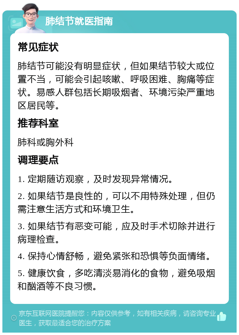 肺结节就医指南 常见症状 肺结节可能没有明显症状，但如果结节较大或位置不当，可能会引起咳嗽、呼吸困难、胸痛等症状。易感人群包括长期吸烟者、环境污染严重地区居民等。 推荐科室 肺科或胸外科 调理要点 1. 定期随访观察，及时发现异常情况。 2. 如果结节是良性的，可以不用特殊处理，但仍需注意生活方式和环境卫生。 3. 如果结节有恶变可能，应及时手术切除并进行病理检查。 4. 保持心情舒畅，避免紧张和恐惧等负面情绪。 5. 健康饮食，多吃清淡易消化的食物，避免吸烟和酗酒等不良习惯。