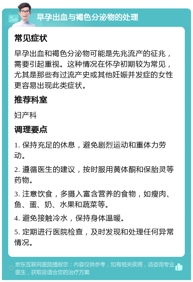 早孕出血与褐色分泌物的处理 常见症状 早孕出血和褐色分泌物可能是先兆流产的征兆，需要引起重视。这种情况在怀孕初期较为常见，尤其是那些有过流产史或其他妊娠并发症的女性更容易出现此类症状。 推荐科室 妇产科 调理要点 1. 保持充足的休息，避免剧烈运动和重体力劳动。 2. 遵循医生的建议，按时服用黄体酮和保胎灵等药物。 3. 注意饮食，多摄入富含营养的食物，如瘦肉、鱼、蛋、奶、水果和蔬菜等。 4. 避免接触冷水，保持身体温暖。 5. 定期进行医院检查，及时发现和处理任何异常情况。