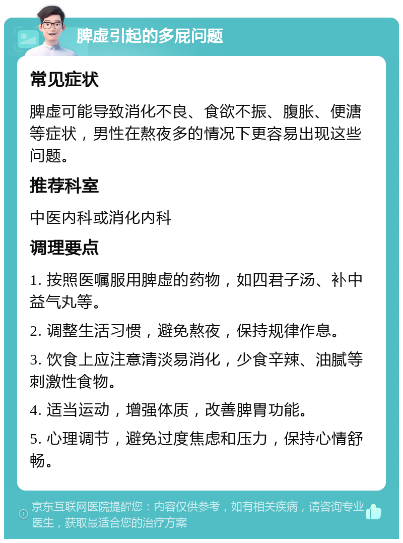 脾虚引起的多屁问题 常见症状 脾虚可能导致消化不良、食欲不振、腹胀、便溏等症状，男性在熬夜多的情况下更容易出现这些问题。 推荐科室 中医内科或消化内科 调理要点 1. 按照医嘱服用脾虚的药物，如四君子汤、补中益气丸等。 2. 调整生活习惯，避免熬夜，保持规律作息。 3. 饮食上应注意清淡易消化，少食辛辣、油腻等刺激性食物。 4. 适当运动，增强体质，改善脾胃功能。 5. 心理调节，避免过度焦虑和压力，保持心情舒畅。