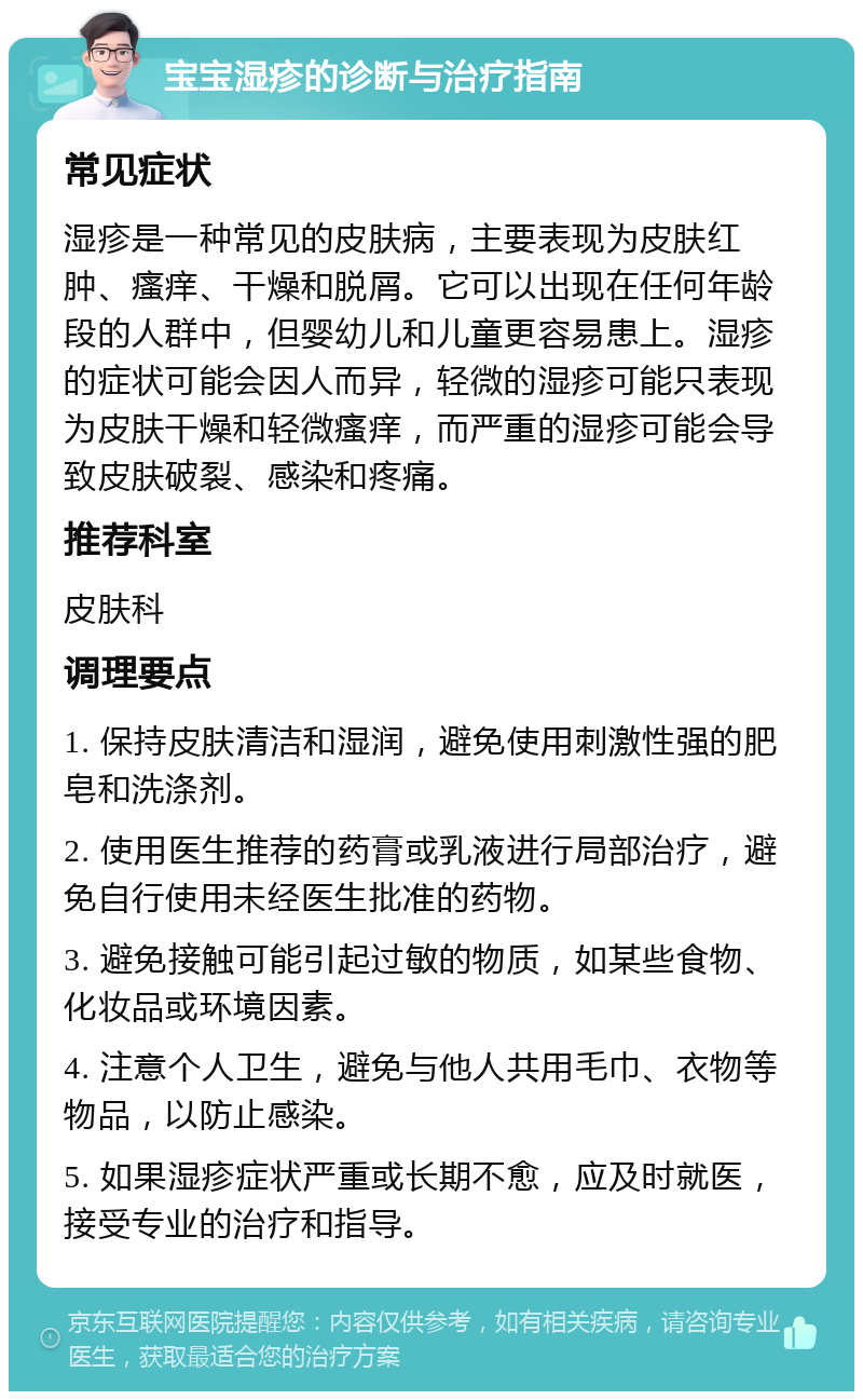 宝宝湿疹的诊断与治疗指南 常见症状 湿疹是一种常见的皮肤病，主要表现为皮肤红肿、瘙痒、干燥和脱屑。它可以出现在任何年龄段的人群中，但婴幼儿和儿童更容易患上。湿疹的症状可能会因人而异，轻微的湿疹可能只表现为皮肤干燥和轻微瘙痒，而严重的湿疹可能会导致皮肤破裂、感染和疼痛。 推荐科室 皮肤科 调理要点 1. 保持皮肤清洁和湿润，避免使用刺激性强的肥皂和洗涤剂。 2. 使用医生推荐的药膏或乳液进行局部治疗，避免自行使用未经医生批准的药物。 3. 避免接触可能引起过敏的物质，如某些食物、化妆品或环境因素。 4. 注意个人卫生，避免与他人共用毛巾、衣物等物品，以防止感染。 5. 如果湿疹症状严重或长期不愈，应及时就医，接受专业的治疗和指导。