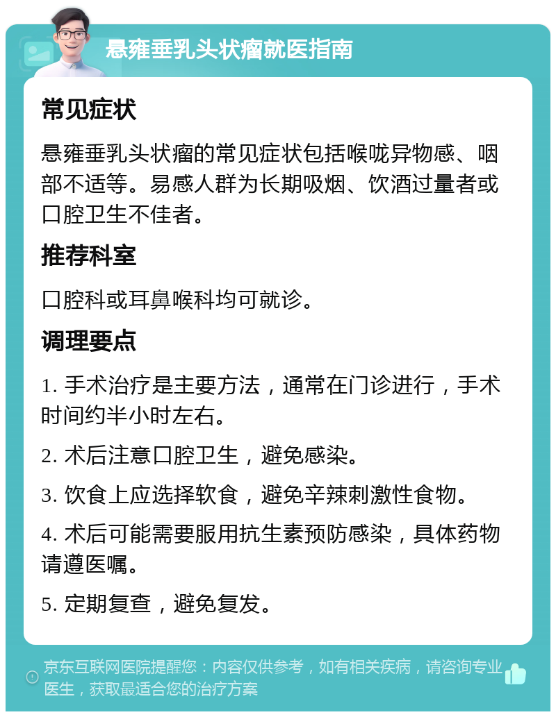 悬雍垂乳头状瘤就医指南 常见症状 悬雍垂乳头状瘤的常见症状包括喉咙异物感、咽部不适等。易感人群为长期吸烟、饮酒过量者或口腔卫生不佳者。 推荐科室 口腔科或耳鼻喉科均可就诊。 调理要点 1. 手术治疗是主要方法，通常在门诊进行，手术时间约半小时左右。 2. 术后注意口腔卫生，避免感染。 3. 饮食上应选择软食，避免辛辣刺激性食物。 4. 术后可能需要服用抗生素预防感染，具体药物请遵医嘱。 5. 定期复查，避免复发。