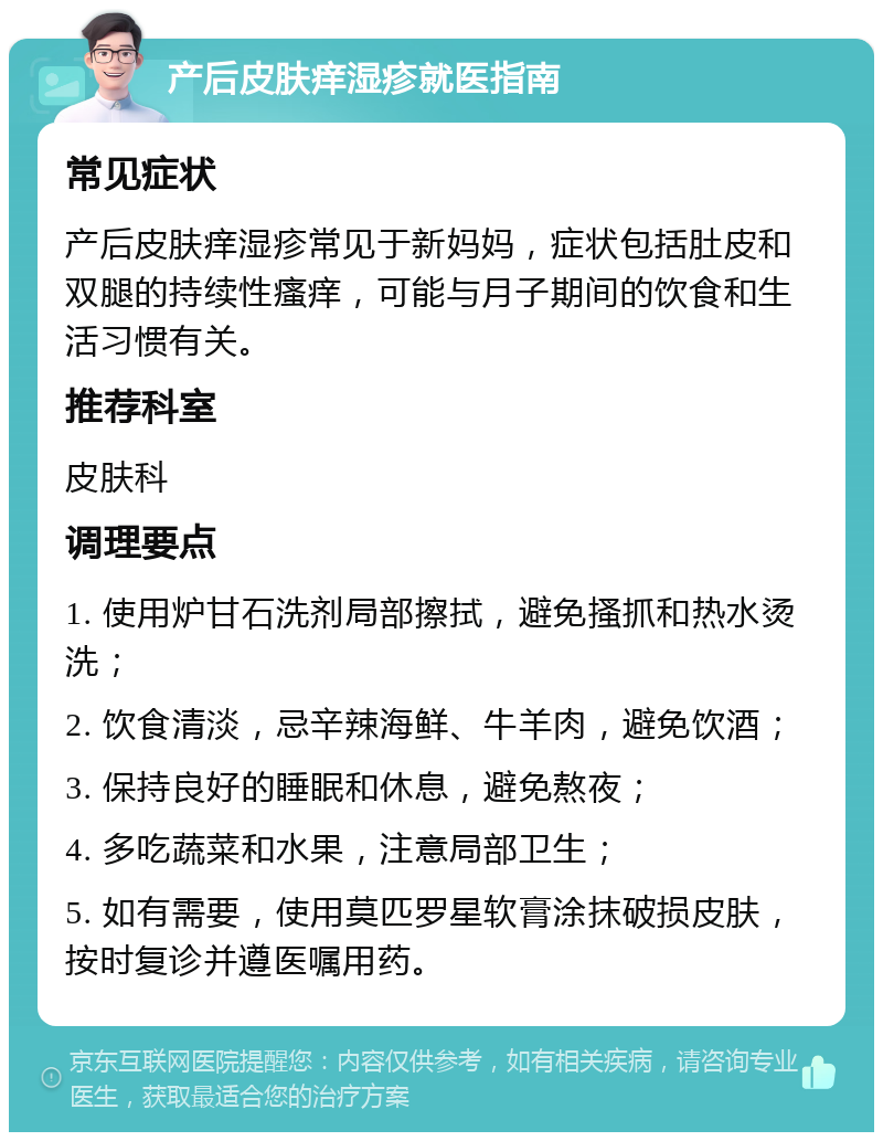 产后皮肤痒湿疹就医指南 常见症状 产后皮肤痒湿疹常见于新妈妈，症状包括肚皮和双腿的持续性瘙痒，可能与月子期间的饮食和生活习惯有关。 推荐科室 皮肤科 调理要点 1. 使用炉甘石洗剂局部擦拭，避免搔抓和热水烫洗； 2. 饮食清淡，忌辛辣海鲜、牛羊肉，避免饮酒； 3. 保持良好的睡眠和休息，避免熬夜； 4. 多吃蔬菜和水果，注意局部卫生； 5. 如有需要，使用莫匹罗星软膏涂抹破损皮肤，按时复诊并遵医嘱用药。