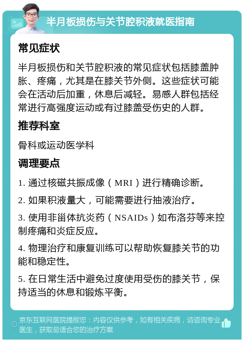 半月板损伤与关节腔积液就医指南 常见症状 半月板损伤和关节腔积液的常见症状包括膝盖肿胀、疼痛，尤其是在膝关节外侧。这些症状可能会在活动后加重，休息后减轻。易感人群包括经常进行高强度运动或有过膝盖受伤史的人群。 推荐科室 骨科或运动医学科 调理要点 1. 通过核磁共振成像（MRI）进行精确诊断。 2. 如果积液量大，可能需要进行抽液治疗。 3. 使用非甾体抗炎药（NSAIDs）如布洛芬等来控制疼痛和炎症反应。 4. 物理治疗和康复训练可以帮助恢复膝关节的功能和稳定性。 5. 在日常生活中避免过度使用受伤的膝关节，保持适当的休息和锻炼平衡。