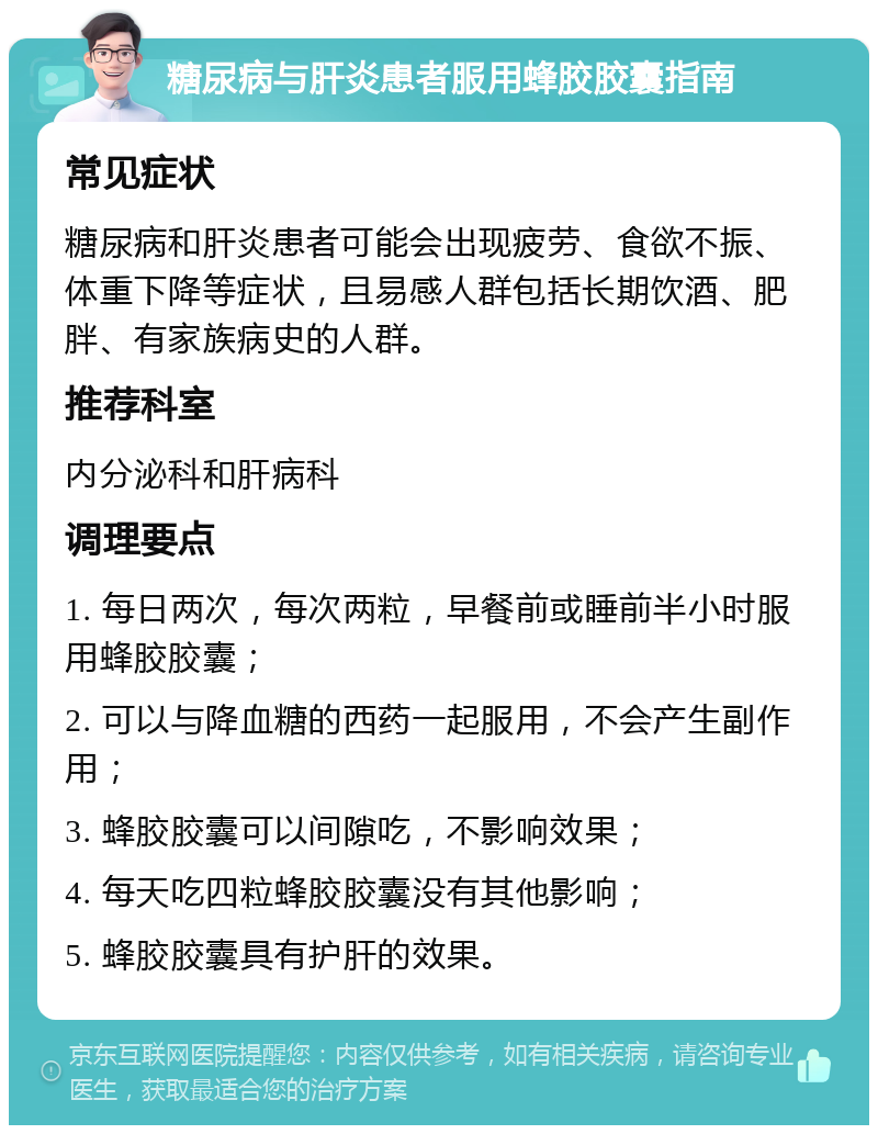 糖尿病与肝炎患者服用蜂胶胶囊指南 常见症状 糖尿病和肝炎患者可能会出现疲劳、食欲不振、体重下降等症状，且易感人群包括长期饮酒、肥胖、有家族病史的人群。 推荐科室 内分泌科和肝病科 调理要点 1. 每日两次，每次两粒，早餐前或睡前半小时服用蜂胶胶囊； 2. 可以与降血糖的西药一起服用，不会产生副作用； 3. 蜂胶胶囊可以间隙吃，不影响效果； 4. 每天吃四粒蜂胶胶囊没有其他影响； 5. 蜂胶胶囊具有护肝的效果。