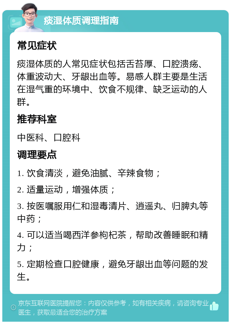 痰湿体质调理指南 常见症状 痰湿体质的人常见症状包括舌苔厚、口腔溃疡、体重波动大、牙龈出血等。易感人群主要是生活在湿气重的环境中、饮食不规律、缺乏运动的人群。 推荐科室 中医科、口腔科 调理要点 1. 饮食清淡，避免油腻、辛辣食物； 2. 适量运动，增强体质； 3. 按医嘱服用仁和湿毒清片、逍遥丸、归脾丸等中药； 4. 可以适当喝西洋参枸杞茶，帮助改善睡眠和精力； 5. 定期检查口腔健康，避免牙龈出血等问题的发生。