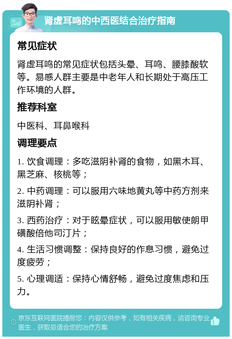 肾虚耳鸣的中西医结合治疗指南 常见症状 肾虚耳鸣的常见症状包括头晕、耳鸣、腰膝酸软等。易感人群主要是中老年人和长期处于高压工作环境的人群。 推荐科室 中医科、耳鼻喉科 调理要点 1. 饮食调理：多吃滋阴补肾的食物，如黑木耳、黑芝麻、核桃等； 2. 中药调理：可以服用六味地黄丸等中药方剂来滋阴补肾； 3. 西药治疗：对于眩晕症状，可以服用敏使朗甲磺酸倍他司汀片； 4. 生活习惯调整：保持良好的作息习惯，避免过度疲劳； 5. 心理调适：保持心情舒畅，避免过度焦虑和压力。