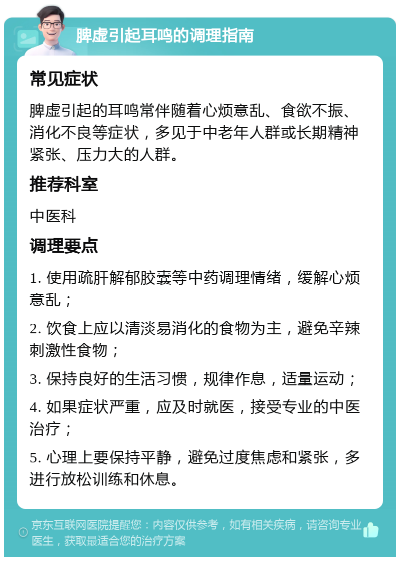 脾虚引起耳鸣的调理指南 常见症状 脾虚引起的耳鸣常伴随着心烦意乱、食欲不振、消化不良等症状，多见于中老年人群或长期精神紧张、压力大的人群。 推荐科室 中医科 调理要点 1. 使用疏肝解郁胶囊等中药调理情绪，缓解心烦意乱； 2. 饮食上应以清淡易消化的食物为主，避免辛辣刺激性食物； 3. 保持良好的生活习惯，规律作息，适量运动； 4. 如果症状严重，应及时就医，接受专业的中医治疗； 5. 心理上要保持平静，避免过度焦虑和紧张，多进行放松训练和休息。