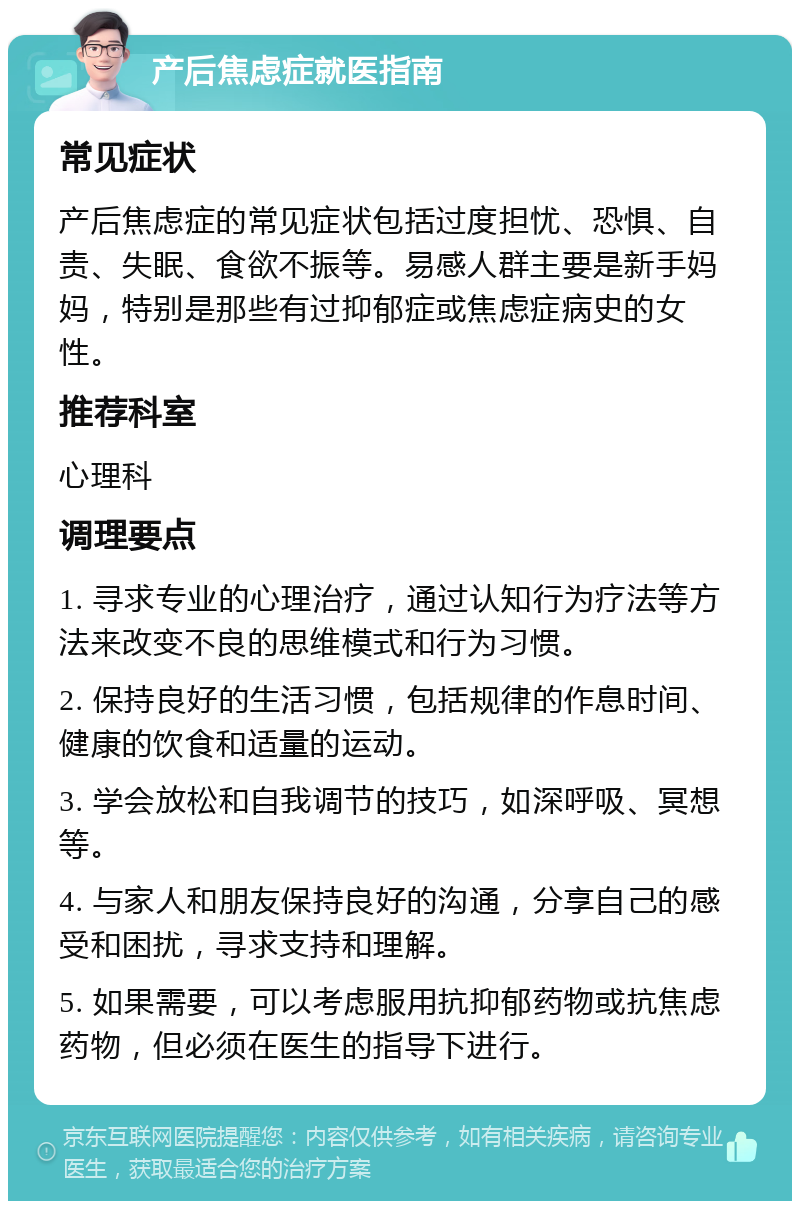 产后焦虑症就医指南 常见症状 产后焦虑症的常见症状包括过度担忧、恐惧、自责、失眠、食欲不振等。易感人群主要是新手妈妈，特别是那些有过抑郁症或焦虑症病史的女性。 推荐科室 心理科 调理要点 1. 寻求专业的心理治疗，通过认知行为疗法等方法来改变不良的思维模式和行为习惯。 2. 保持良好的生活习惯，包括规律的作息时间、健康的饮食和适量的运动。 3. 学会放松和自我调节的技巧，如深呼吸、冥想等。 4. 与家人和朋友保持良好的沟通，分享自己的感受和困扰，寻求支持和理解。 5. 如果需要，可以考虑服用抗抑郁药物或抗焦虑药物，但必须在医生的指导下进行。