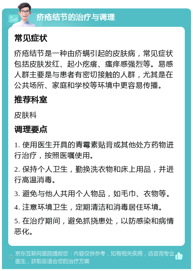 疥疮结节的治疗与调理 常见症状 疥疮结节是一种由疥螨引起的皮肤病，常见症状包括皮肤发红、起小疙瘩、瘙痒感强烈等。易感人群主要是与患者有密切接触的人群，尤其是在公共场所、家庭和学校等环境中更容易传播。 推荐科室 皮肤科 调理要点 1. 使用医生开具的青霉素贴膏或其他处方药物进行治疗，按照医嘱使用。 2. 保持个人卫生，勤换洗衣物和床上用品，并进行高温消毒。 3. 避免与他人共用个人物品，如毛巾、衣物等。 4. 注意环境卫生，定期清洁和消毒居住环境。 5. 在治疗期间，避免抓挠患处，以防感染和病情恶化。