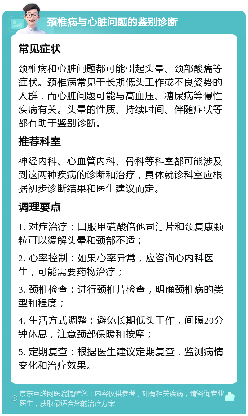 颈椎病与心脏问题的鉴别诊断 常见症状 颈椎病和心脏问题都可能引起头晕、颈部酸痛等症状。颈椎病常见于长期低头工作或不良姿势的人群，而心脏问题可能与高血压、糖尿病等慢性疾病有关。头晕的性质、持续时间、伴随症状等都有助于鉴别诊断。 推荐科室 神经内科、心血管内科、骨科等科室都可能涉及到这两种疾病的诊断和治疗，具体就诊科室应根据初步诊断结果和医生建议而定。 调理要点 1. 对症治疗：口服甲磺酸倍他司汀片和颈复康颗粒可以缓解头晕和颈部不适； 2. 心率控制：如果心率异常，应咨询心内科医生，可能需要药物治疗； 3. 颈椎检查：进行颈椎片检查，明确颈椎病的类型和程度； 4. 生活方式调整：避免长期低头工作，间隔20分钟休息，注意颈部保暖和按摩； 5. 定期复查：根据医生建议定期复查，监测病情变化和治疗效果。