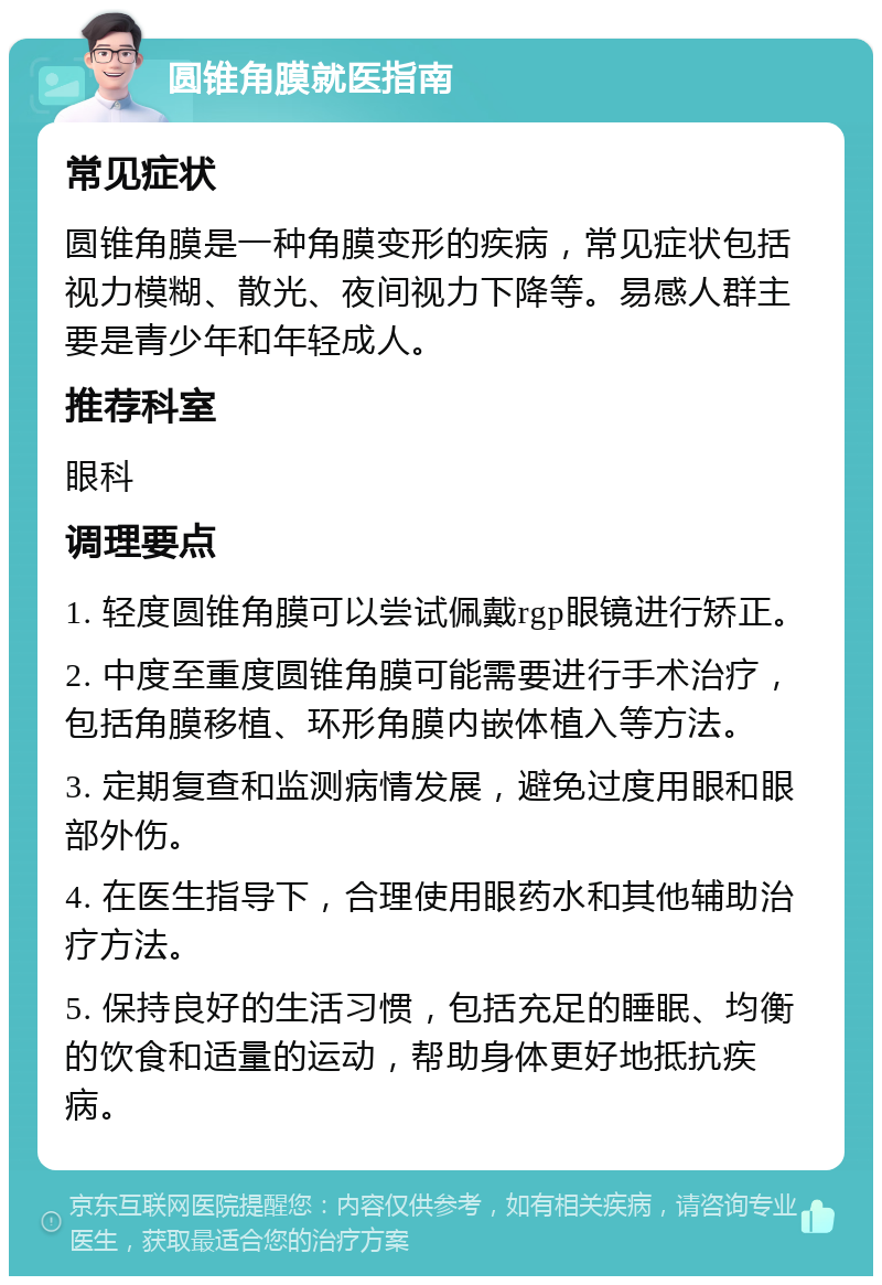 圆锥角膜就医指南 常见症状 圆锥角膜是一种角膜变形的疾病，常见症状包括视力模糊、散光、夜间视力下降等。易感人群主要是青少年和年轻成人。 推荐科室 眼科 调理要点 1. 轻度圆锥角膜可以尝试佩戴rgp眼镜进行矫正。 2. 中度至重度圆锥角膜可能需要进行手术治疗，包括角膜移植、环形角膜内嵌体植入等方法。 3. 定期复查和监测病情发展，避免过度用眼和眼部外伤。 4. 在医生指导下，合理使用眼药水和其他辅助治疗方法。 5. 保持良好的生活习惯，包括充足的睡眠、均衡的饮食和适量的运动，帮助身体更好地抵抗疾病。