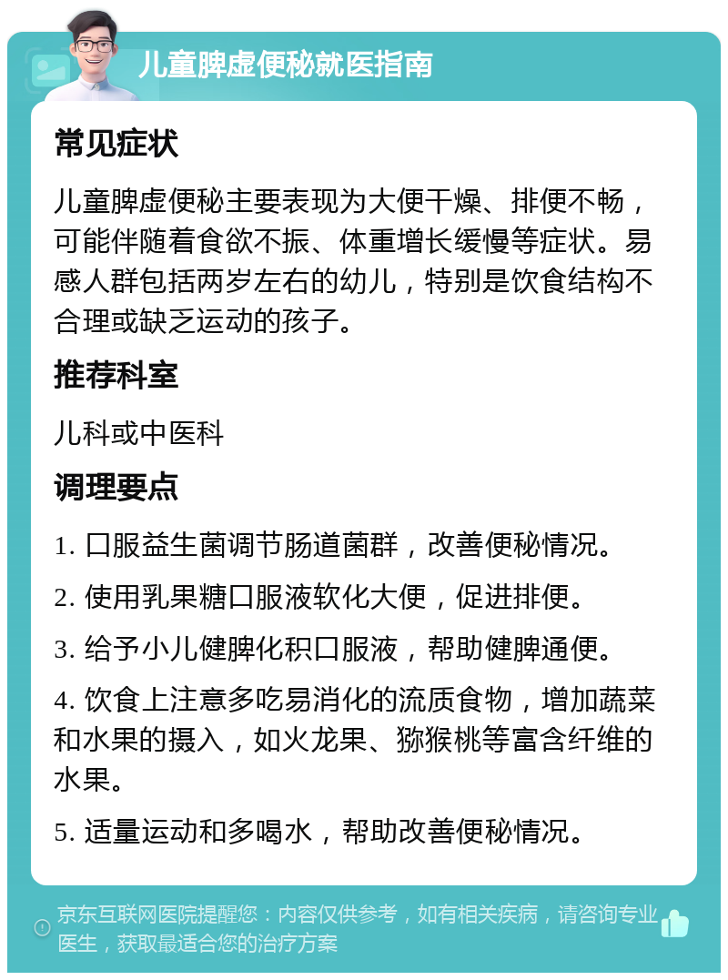 儿童脾虚便秘就医指南 常见症状 儿童脾虚便秘主要表现为大便干燥、排便不畅，可能伴随着食欲不振、体重增长缓慢等症状。易感人群包括两岁左右的幼儿，特别是饮食结构不合理或缺乏运动的孩子。 推荐科室 儿科或中医科 调理要点 1. 口服益生菌调节肠道菌群，改善便秘情况。 2. 使用乳果糖口服液软化大便，促进排便。 3. 给予小儿健脾化积口服液，帮助健脾通便。 4. 饮食上注意多吃易消化的流质食物，增加蔬菜和水果的摄入，如火龙果、猕猴桃等富含纤维的水果。 5. 适量运动和多喝水，帮助改善便秘情况。