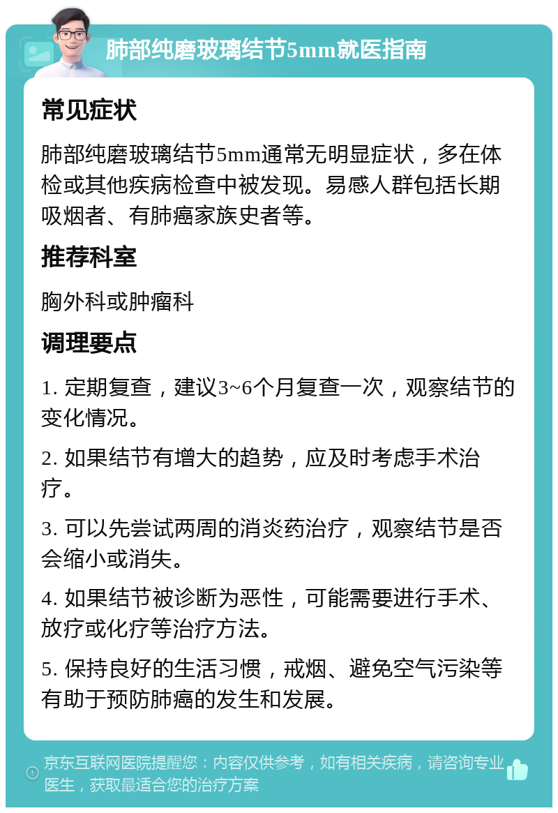 肺部纯磨玻璃结节5mm就医指南 常见症状 肺部纯磨玻璃结节5mm通常无明显症状，多在体检或其他疾病检查中被发现。易感人群包括长期吸烟者、有肺癌家族史者等。 推荐科室 胸外科或肿瘤科 调理要点 1. 定期复查，建议3~6个月复查一次，观察结节的变化情况。 2. 如果结节有增大的趋势，应及时考虑手术治疗。 3. 可以先尝试两周的消炎药治疗，观察结节是否会缩小或消失。 4. 如果结节被诊断为恶性，可能需要进行手术、放疗或化疗等治疗方法。 5. 保持良好的生活习惯，戒烟、避免空气污染等有助于预防肺癌的发生和发展。