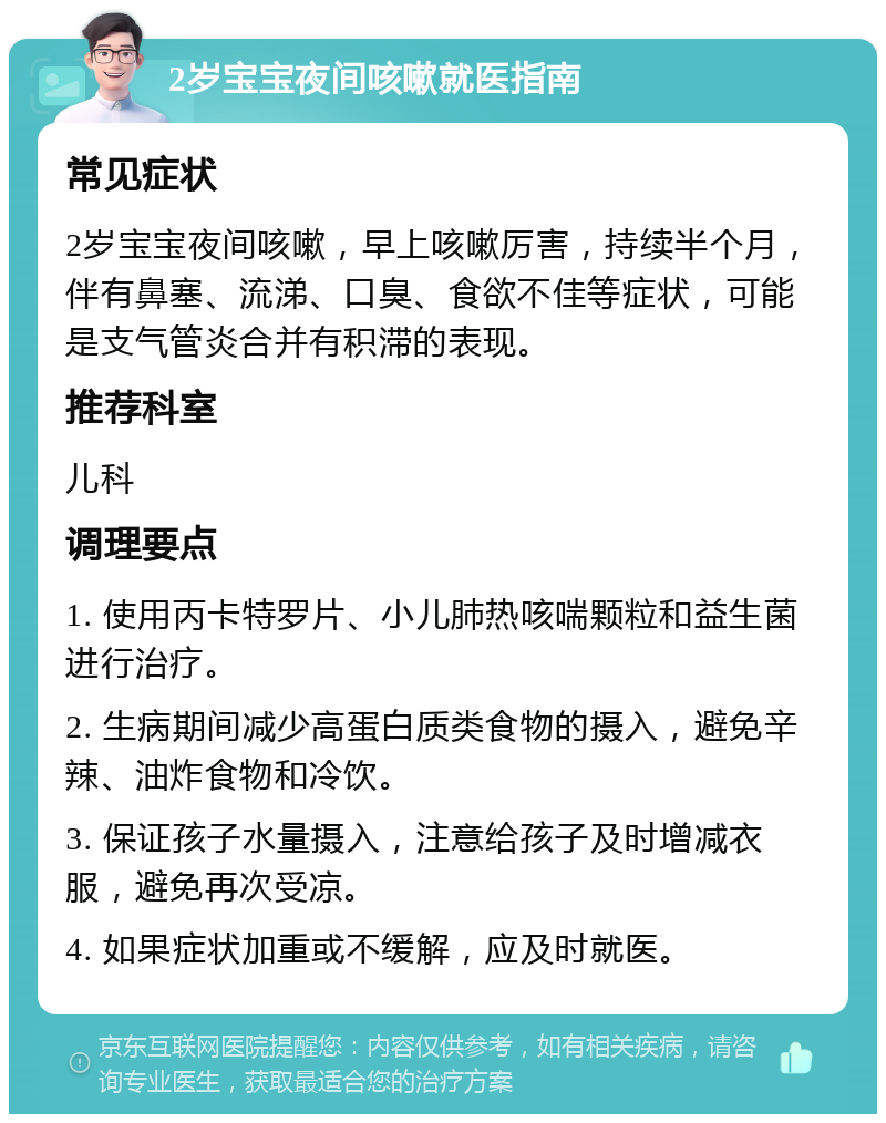 2岁宝宝夜间咳嗽就医指南 常见症状 2岁宝宝夜间咳嗽，早上咳嗽厉害，持续半个月，伴有鼻塞、流涕、口臭、食欲不佳等症状，可能是支气管炎合并有积滞的表现。 推荐科室 儿科 调理要点 1. 使用丙卡特罗片、小儿肺热咳喘颗粒和益生菌进行治疗。 2. 生病期间减少高蛋白质类食物的摄入，避免辛辣、油炸食物和冷饮。 3. 保证孩子水量摄入，注意给孩子及时增减衣服，避免再次受凉。 4. 如果症状加重或不缓解，应及时就医。