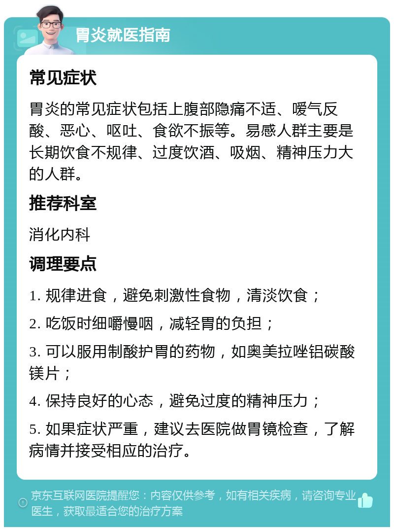 胃炎就医指南 常见症状 胃炎的常见症状包括上腹部隐痛不适、嗳气反酸、恶心、呕吐、食欲不振等。易感人群主要是长期饮食不规律、过度饮酒、吸烟、精神压力大的人群。 推荐科室 消化内科 调理要点 1. 规律进食，避免刺激性食物，清淡饮食； 2. 吃饭时细嚼慢咽，减轻胃的负担； 3. 可以服用制酸护胃的药物，如奥美拉唑铝碳酸镁片； 4. 保持良好的心态，避免过度的精神压力； 5. 如果症状严重，建议去医院做胃镜检查，了解病情并接受相应的治疗。