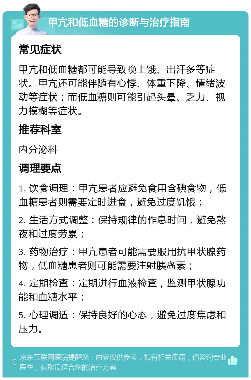 甲亢和低血糖的诊断与治疗指南 常见症状 甲亢和低血糖都可能导致晚上饿、出汗多等症状。甲亢还可能伴随有心悸、体重下降、情绪波动等症状；而低血糖则可能引起头晕、乏力、视力模糊等症状。 推荐科室 内分泌科 调理要点 1. 饮食调理：甲亢患者应避免食用含碘食物，低血糖患者则需要定时进食，避免过度饥饿； 2. 生活方式调整：保持规律的作息时间，避免熬夜和过度劳累； 3. 药物治疗：甲亢患者可能需要服用抗甲状腺药物，低血糖患者则可能需要注射胰岛素； 4. 定期检查：定期进行血液检查，监测甲状腺功能和血糖水平； 5. 心理调适：保持良好的心态，避免过度焦虑和压力。