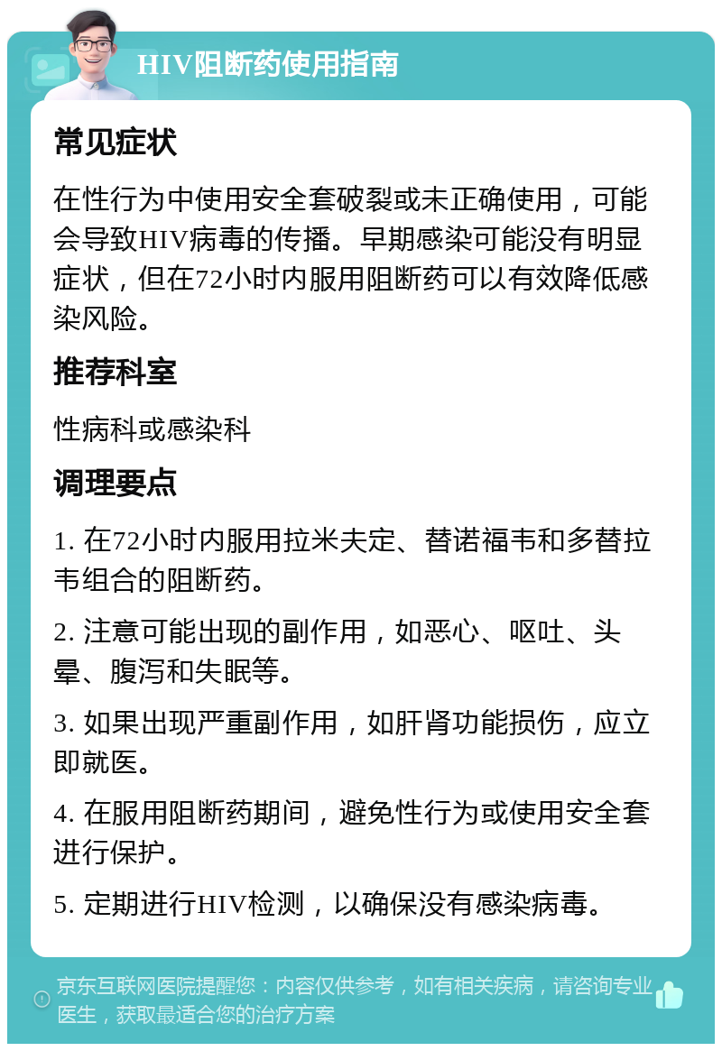 HIV阻断药使用指南 常见症状 在性行为中使用安全套破裂或未正确使用，可能会导致HIV病毒的传播。早期感染可能没有明显症状，但在72小时内服用阻断药可以有效降低感染风险。 推荐科室 性病科或感染科 调理要点 1. 在72小时内服用拉米夫定、替诺福韦和多替拉韦组合的阻断药。 2. 注意可能出现的副作用，如恶心、呕吐、头晕、腹泻和失眠等。 3. 如果出现严重副作用，如肝肾功能损伤，应立即就医。 4. 在服用阻断药期间，避免性行为或使用安全套进行保护。 5. 定期进行HIV检测，以确保没有感染病毒。