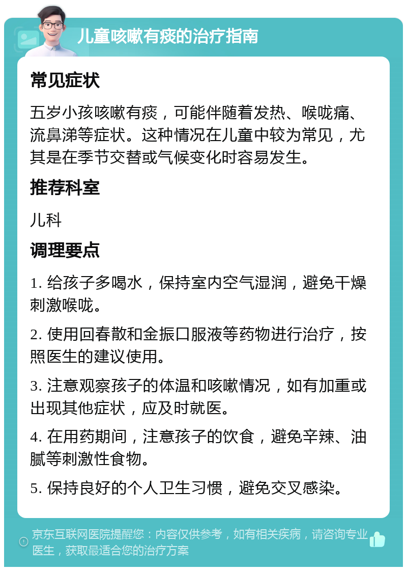 儿童咳嗽有痰的治疗指南 常见症状 五岁小孩咳嗽有痰，可能伴随着发热、喉咙痛、流鼻涕等症状。这种情况在儿童中较为常见，尤其是在季节交替或气候变化时容易发生。 推荐科室 儿科 调理要点 1. 给孩子多喝水，保持室内空气湿润，避免干燥刺激喉咙。 2. 使用回春散和金振口服液等药物进行治疗，按照医生的建议使用。 3. 注意观察孩子的体温和咳嗽情况，如有加重或出现其他症状，应及时就医。 4. 在用药期间，注意孩子的饮食，避免辛辣、油腻等刺激性食物。 5. 保持良好的个人卫生习惯，避免交叉感染。