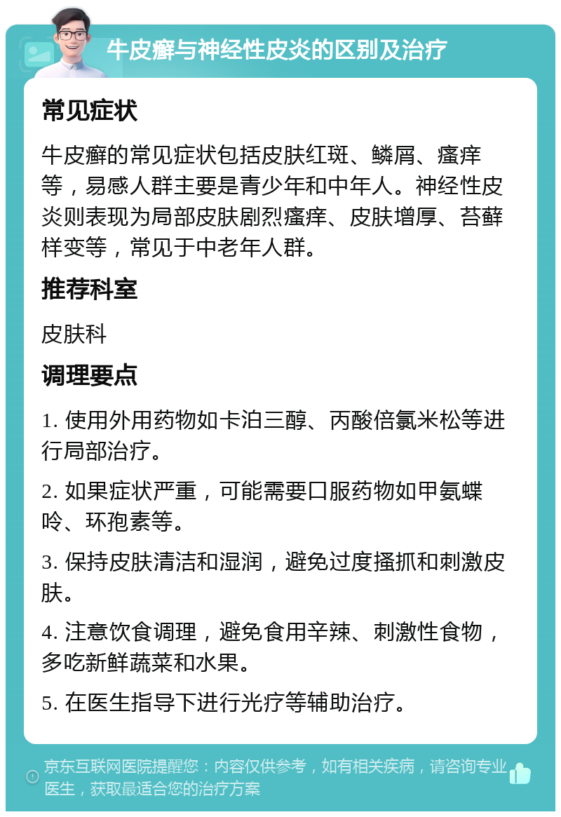 牛皮癣与神经性皮炎的区别及治疗 常见症状 牛皮癣的常见症状包括皮肤红斑、鳞屑、瘙痒等，易感人群主要是青少年和中年人。神经性皮炎则表现为局部皮肤剧烈瘙痒、皮肤增厚、苔藓样变等，常见于中老年人群。 推荐科室 皮肤科 调理要点 1. 使用外用药物如卡泊三醇、丙酸倍氯米松等进行局部治疗。 2. 如果症状严重，可能需要口服药物如甲氨蝶呤、环孢素等。 3. 保持皮肤清洁和湿润，避免过度搔抓和刺激皮肤。 4. 注意饮食调理，避免食用辛辣、刺激性食物，多吃新鲜蔬菜和水果。 5. 在医生指导下进行光疗等辅助治疗。