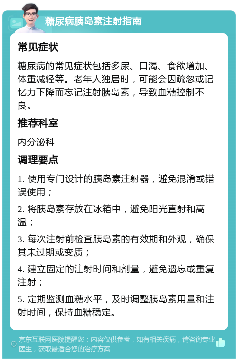 糖尿病胰岛素注射指南 常见症状 糖尿病的常见症状包括多尿、口渴、食欲增加、体重减轻等。老年人独居时，可能会因疏忽或记忆力下降而忘记注射胰岛素，导致血糖控制不良。 推荐科室 内分泌科 调理要点 1. 使用专门设计的胰岛素注射器，避免混淆或错误使用； 2. 将胰岛素存放在冰箱中，避免阳光直射和高温； 3. 每次注射前检查胰岛素的有效期和外观，确保其未过期或变质； 4. 建立固定的注射时间和剂量，避免遗忘或重复注射； 5. 定期监测血糖水平，及时调整胰岛素用量和注射时间，保持血糖稳定。