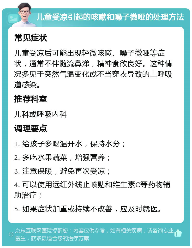 儿童受凉引起的咳嗽和嗓子微哑的处理方法 常见症状 儿童受凉后可能出现轻微咳嗽、嗓子微哑等症状，通常不伴随流鼻涕，精神食欲良好。这种情况多见于突然气温变化或不当穿衣导致的上呼吸道感染。 推荐科室 儿科或呼吸内科 调理要点 1. 给孩子多喝温开水，保持水分； 2. 多吃水果蔬菜，增强营养； 3. 注意保暖，避免再次受凉； 4. 可以使用远红外线止咳贴和维生素C等药物辅助治疗； 5. 如果症状加重或持续不改善，应及时就医。